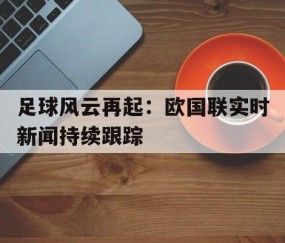 九游官网-关于足球风云再起：欧国联实时新闻持续跟踪的信息